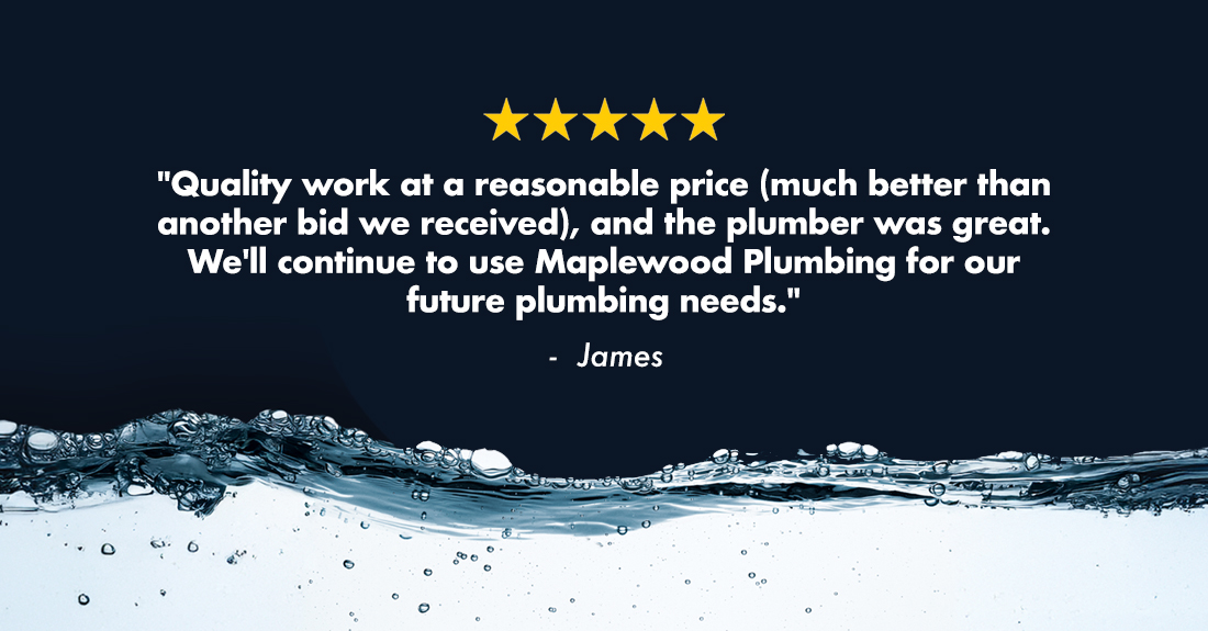 James says Quality work at a reasonable price (much better than another bid we received), and the plumber was great. We'll continue to use Maplewood Plumbing for our future plumbing needs.