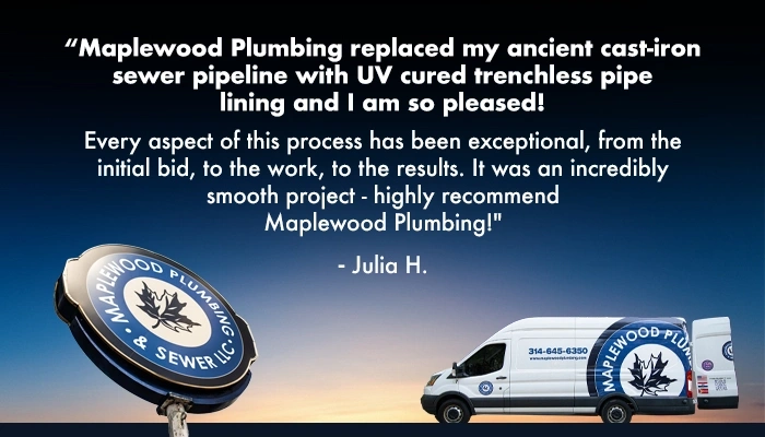 MWP_Testimonial_Pipeline_08_251 Julia H says, Maplewood Plumbing replaced my ancient cast-iron sewer pipeline with UV cured trench-less pipe lining and I am so pleased! Every aspect of this process has been exceptional, from the initial bid, to the work, to the results. It was an incredibly smooth project - highly recommend Maplewood Plumbing!